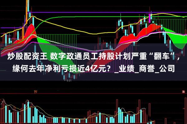 炒股配资王 数字政通员工持股计划严重“翻车”，缘何去年净利亏损近4亿元？_业绩_商誉_公司