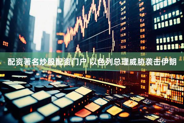配资著名炒股配资门户 以色列总理威胁袭击伊朗