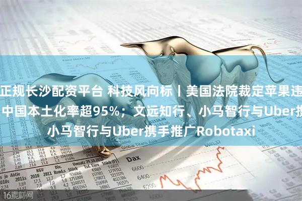 正规长沙配资平台 科技风向标丨美国法院裁定苹果违反禁令；特斯拉在中国本土化率超95%；文远知行、小马智行与Uber携手推广Robotaxi