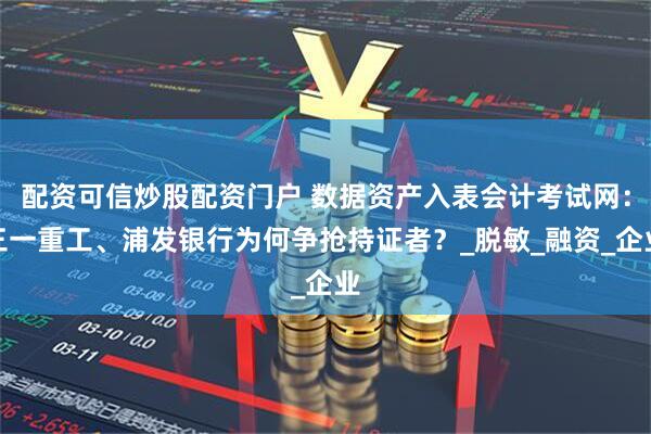 配资可信炒股配资门户 数据资产入表会计考试网：三一重工、浦发银行为何争抢持证者？_脱敏_融资_企业
