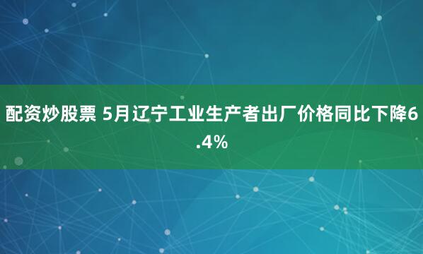 配资炒股票 5月辽宁工业生产者出厂价格同比下降6.4%