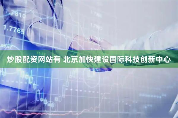 炒股配资网站有 北京加快建设国际科技创新中心