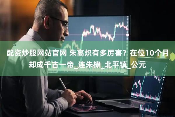 配资炒股网站官网 朱高炽有多厉害？在位10个月却成千古一帝_连朱棣_北平镇_公元