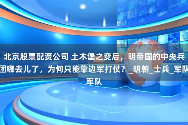 北京股票配资公司 土木堡之变后，明帝国的中央兵团哪去儿了，为何只能靠边军打仗？_明朝_士兵_军队