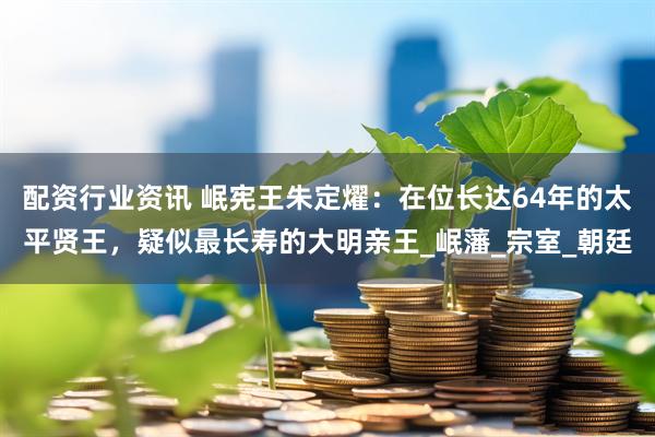 配资行业资讯 岷宪王朱定燿：在位长达64年的太平贤王，疑似最长寿的大明亲王_岷藩_宗室_朝廷
