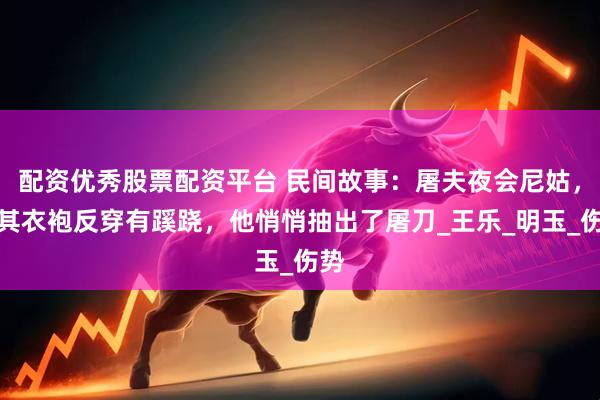 配资优秀股票配资平台 民间故事：屠夫夜会尼姑，见其衣袍反穿有蹊跷，他悄悄抽出了屠刀_王乐_明玉_伤势