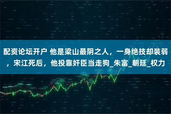 配资论坛开户 他是梁山最阴之人，一身绝技却装弱，宋江死后，他投靠奸臣当走狗_朱富_朝廷_权力