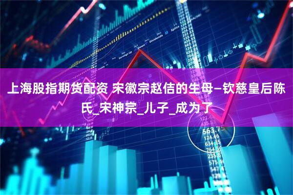 上海股指期货配资 宋徽宗赵佶的生母—钦慈皇后陈氏_宋神宗_儿子_成为了