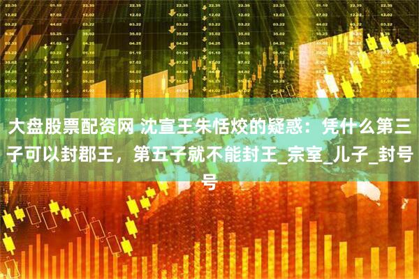 大盘股票配资网 沈宣王朱恬烄的疑惑：凭什么第三子可以封郡王，第五子就不能封王_宗室_儿子_封号