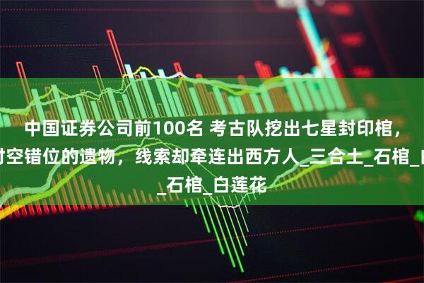 中国证券公司前100名 考古队挖出七星封印棺，出现时空错位的遗物，线索却牵连出西方人_三合土_石棺_白莲花