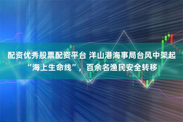 配资优秀股票配资平台 洋山港海事局台风中架起“海上生命线”，百余名渔民安全转移