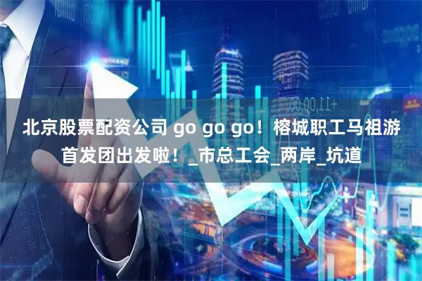 北京股票配资公司 go go go！榕城职工马祖游首发团出发啦！_市总工会_两岸_坑道
