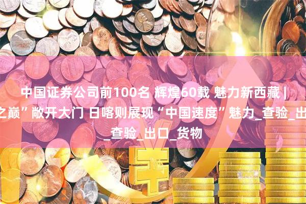 中国证券公司前100名 辉煌60载 魅力新西藏 | “世界之巅”敞开大门 日喀则展现“中国速度”魅力_查验_出口_货物