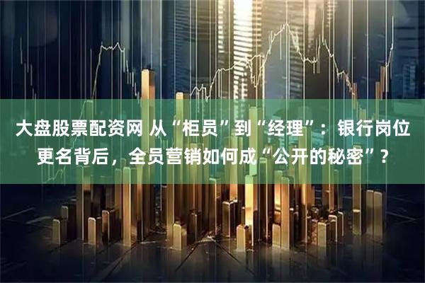大盘股票配资网 从“柜员”到“经理”：银行岗位更名背后，全员营销如何成“公开的秘密”？