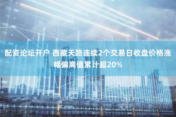 配资论坛开户 西藏天路连续2个交易日收盘价格涨幅偏离值累计超20%