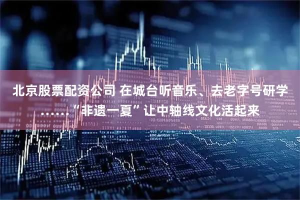 北京股票配资公司 在城台听音乐、去老字号研学……“非遗一夏”让中轴线文化活起来