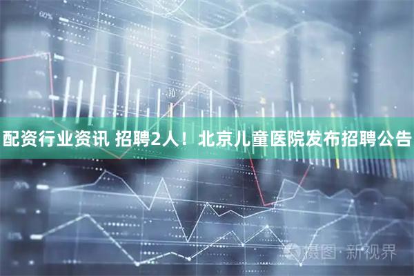 配资行业资讯 招聘2人！北京儿童医院发布招聘公告