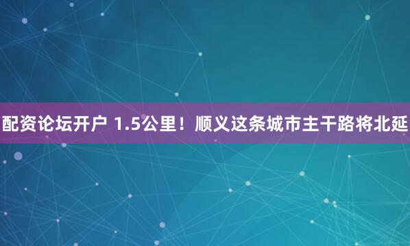 配资论坛开户 1.5公里！顺义这条城市主干路将北延