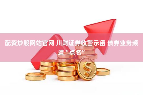配资炒股网站官网 川财证券收警示函 债券业务频遭“点名”