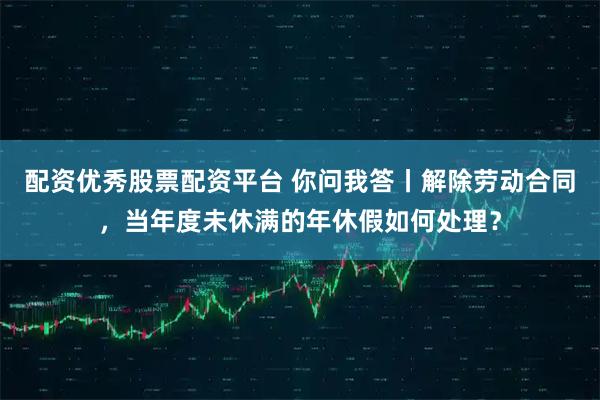 配资优秀股票配资平台 你问我答丨解除劳动合同，当年度未休满的年休假如何处理？