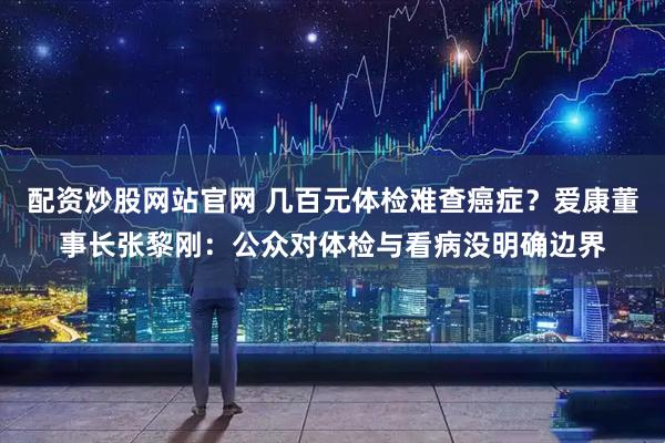 配资炒股网站官网 几百元体检难查癌症？爱康董事长张黎刚：公众对体检与看病没明确边界