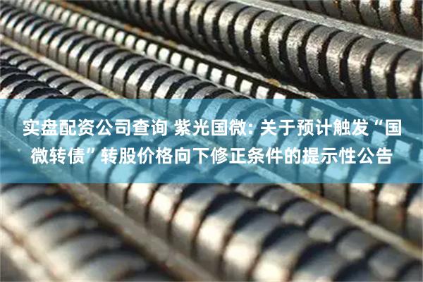 实盘配资公司查询 紫光国微: 关于预计触发“国微转债”转股价格向下修正条件的提示性公告