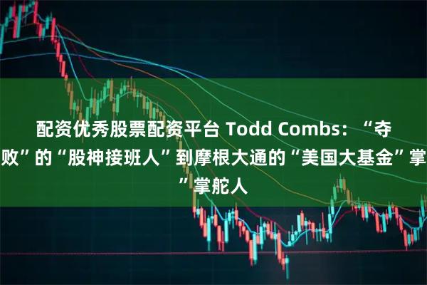 配资优秀股票配资平台 Todd Combs:“夺嫡失败”的“股神接班人”到摩根大通的“美国大基金”掌舵人