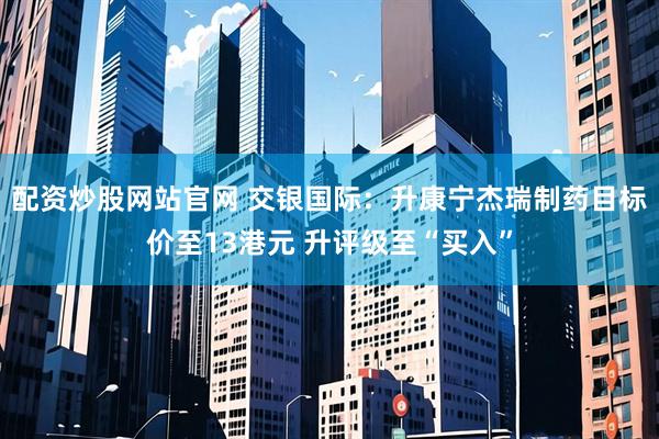 配资炒股网站官网 交银国际:升康宁杰瑞制药目标价至13港元 升评级至“买入”