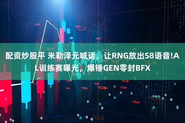 配资炒股平 米勒泽元喊话，让RNG放出S8语音!AL训练赛曝光，爆锤GEN零封BFX