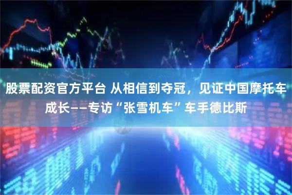 股票配资官方平台 从相信到夺冠，见证中国摩托车成长——专访“张雪机车”车手德比斯