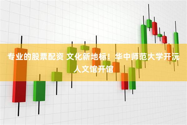 专业的股票配资 文化新地标！华中师范大学开沅人文馆开馆