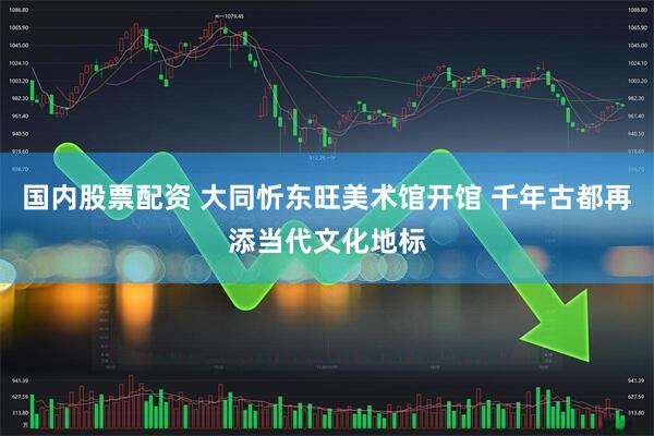 国内股票配资 大同忻东旺美术馆开馆 千年古都再添当代文化地标